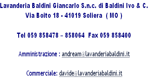 Lavanderia Baldini Giancarlo S.n.c. di Baldini Ivo & C.
Via Boito 18 - 41019 Soliera  ( MO ) 

Tel 059 858478 – 858064  Fax 059 858400

Amministrazione : andream@lavanderiabaldini.it

Commerciale: davide@lavanderiabaldini.it